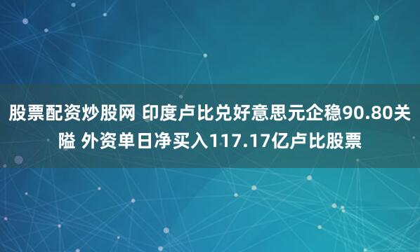 股票配资炒股网 印度卢比兑好意思元企稳90.80关隘 外资单日净买入117.17亿卢比股票