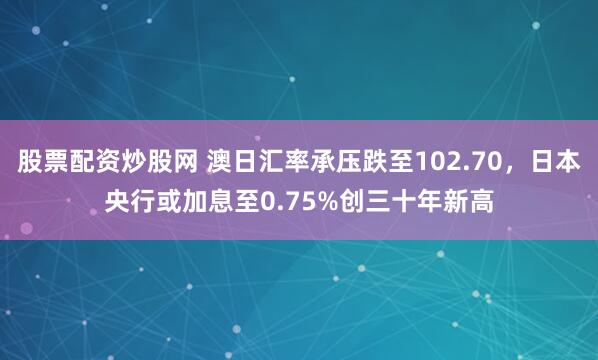 股票配资炒股网 澳日汇率承压跌至102.70，日本央行或加息至0.75%创三十年新高