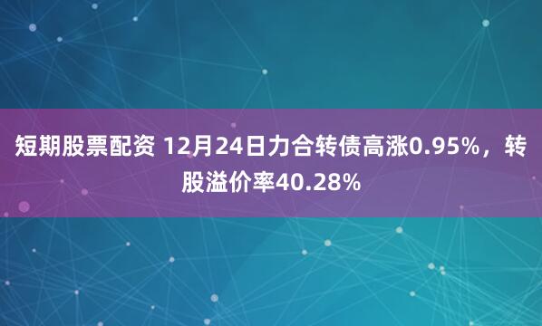 短期股票配资 12月24日力合转债高涨0.95%，转股溢价率40.28%