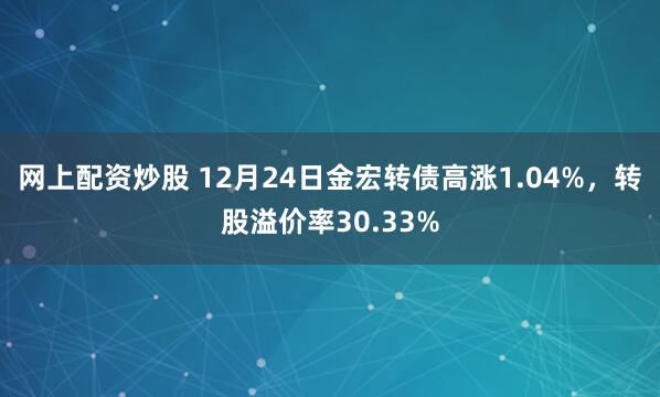 网上配资炒股 12月24日金宏转债高涨1.04%，转股溢价率30.33%