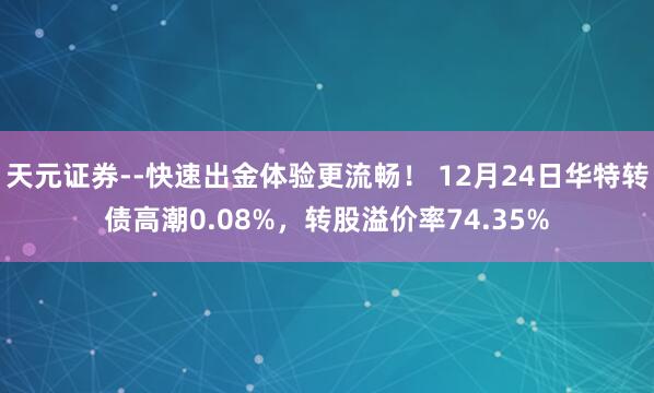 天元证券--快速出金体验更流畅！ 12月24日华特转债高潮0.08%，转股溢价率74.35%