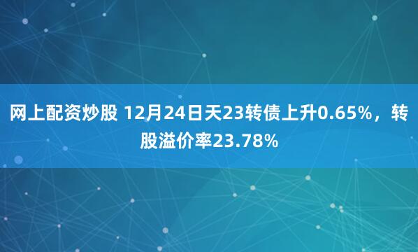 网上配资炒股 12月24日天23转债上升0.65%，转股溢价率23.78%