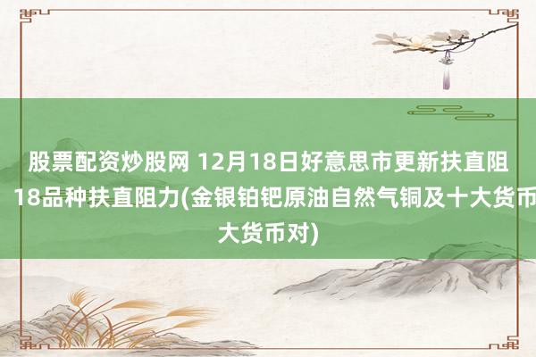 股票配资炒股网 12月18日好意思市更新扶直阻力：18品种扶直阻力(金银铂钯原油自然气铜及十大货币对)