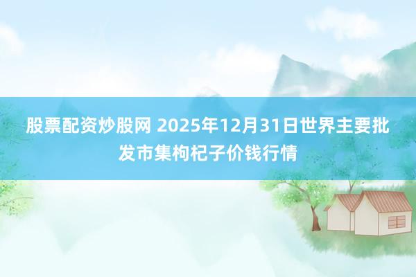 股票配资炒股网 2025年12月31日世界主要批发市集枸杞子价钱行情