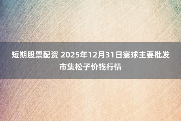短期股票配资 2025年12月31日寰球主要批发市集松子价钱行情