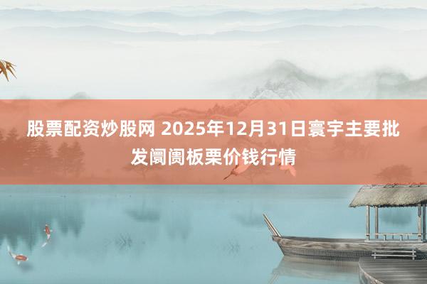 股票配资炒股网 2025年12月31日寰宇主要批发阛阓板栗价钱行情