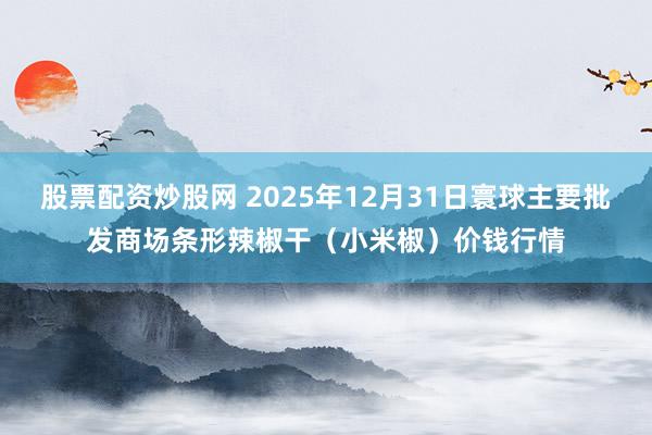 股票配资炒股网 2025年12月31日寰球主要批发商场条形辣椒干(小米椒)价钱行情
