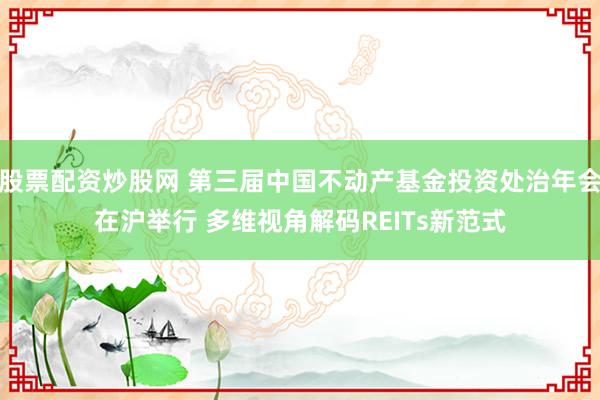 股票配资炒股网 第三届中国不动产基金投资处治年会在沪举行 多维视角解码REITs新范式