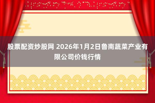 股票配资炒股网 2026年1月2日鲁南蔬菜产业有限公司价钱行情