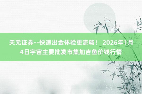 天元证券--快速出金体验更流畅！ 2026年1月4日宇宙主要批发市集加吉鱼价钱行情