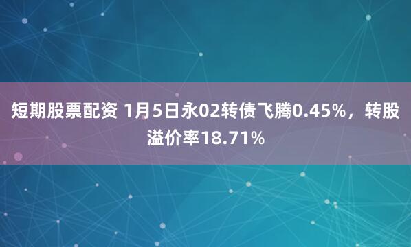 短期股票配资 1月5日永02转债飞腾0.45%，转股溢价率18.71%
