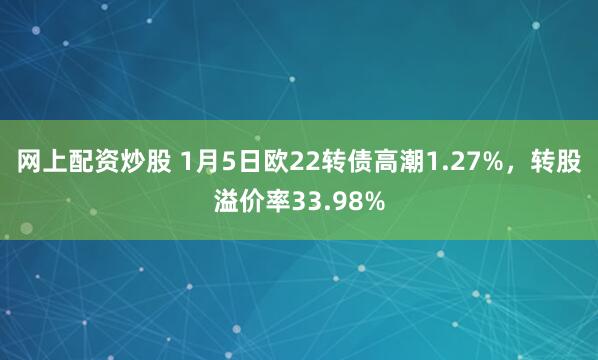 网上配资炒股 1月5日欧22转债高潮1.27%，转股溢价率33.98%
