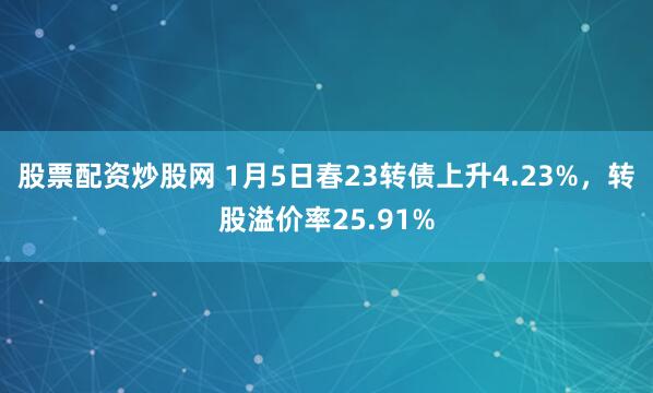股票配资炒股网 1月5日春23转债上升4.23%，转股溢价率25.91%