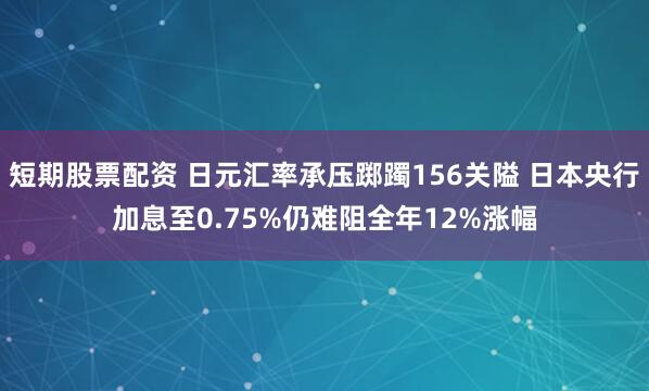 短期股票配资 日元汇率承压踯躅156关隘 日本央行加息至0.75%仍难阻全年12%涨幅