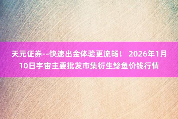 天元证券--快速出金体验更流畅！ 2026年1月10日宇宙主要批发市集衍生鲶鱼价钱行情