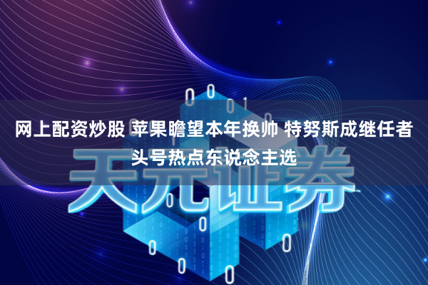 网上配资炒股 苹果瞻望本年换帅 特努斯成继任者头号热点东说念主选
