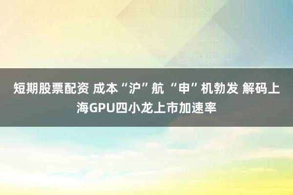短期股票配资 成本“沪”航 “申”机勃发 解码上海GPU四小龙上市加速率