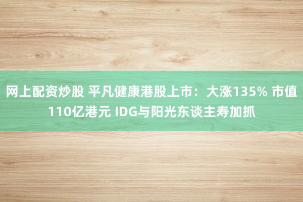 网上配资炒股 平凡健康港股上市:大涨135% 市值110亿港元 IDG与阳光东谈主寿加抓