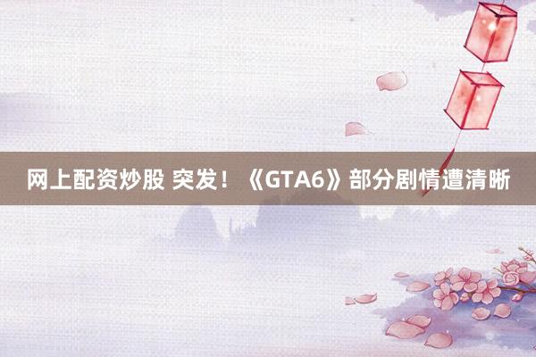 网上配资炒股 突发！《GTA6》部分剧情遭清晰