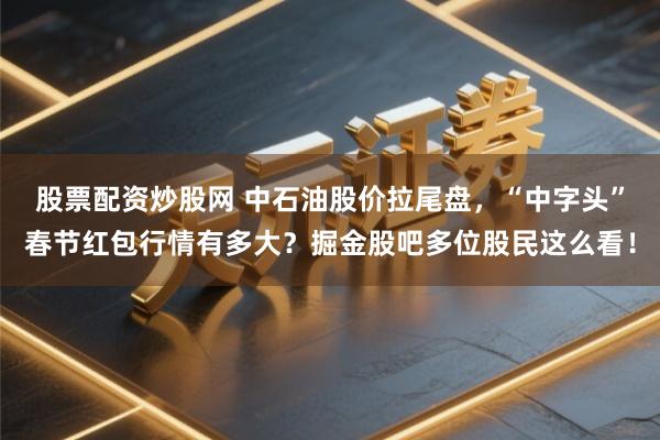 股票配资炒股网 中石油股价拉尾盘，“中字头”春节红包行情有多大？掘金股吧多位股民这么看！