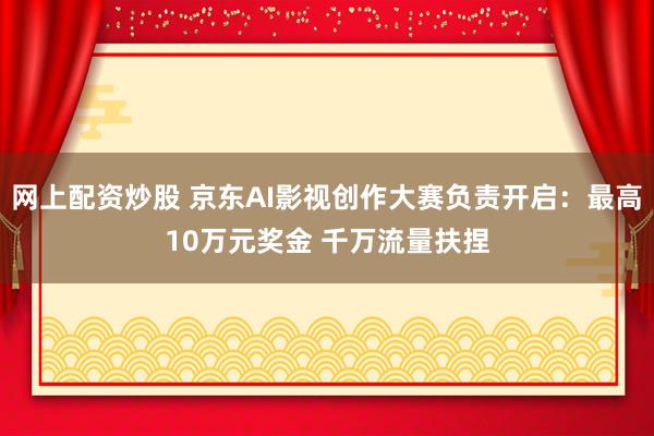 网上配资炒股 京东AI影视创作大赛负责开启：最高10万元奖金 千万流量扶捏