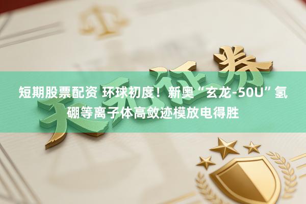 短期股票配资 环球初度！新奥“玄龙-50U”氢硼等离子体高敛迹模放电得胜