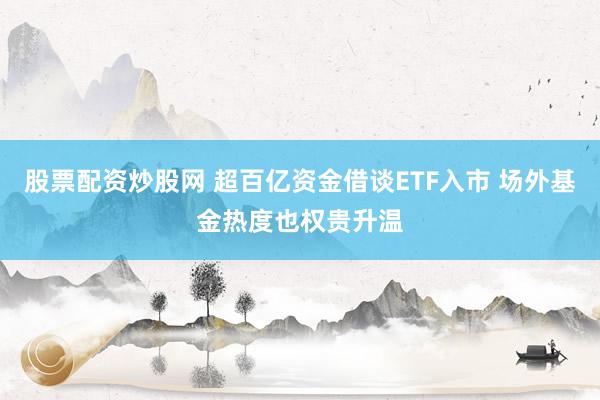 股票配资炒股网 超百亿资金借谈ETF入市 场外基金热度也权贵升温