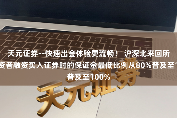 天元证券--快速出金体验更流畅！ 沪深北来回所：投资者融资买入证券时的保证金最低比例从80%普及至100%