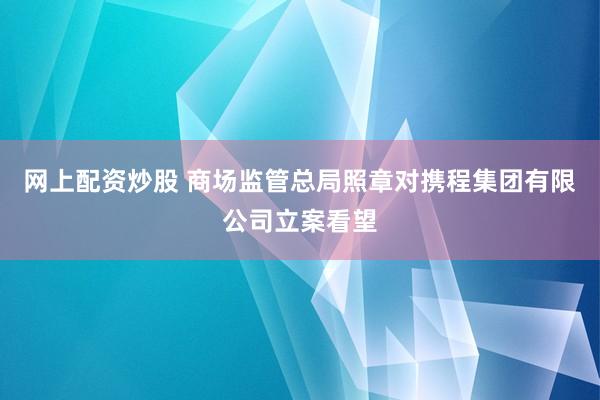 网上配资炒股 商场监管总局照章对携程集团有限公司立案看望