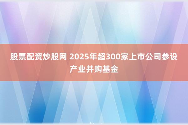 股票配资炒股网 2025年超300家上市公司参设产业并购基金