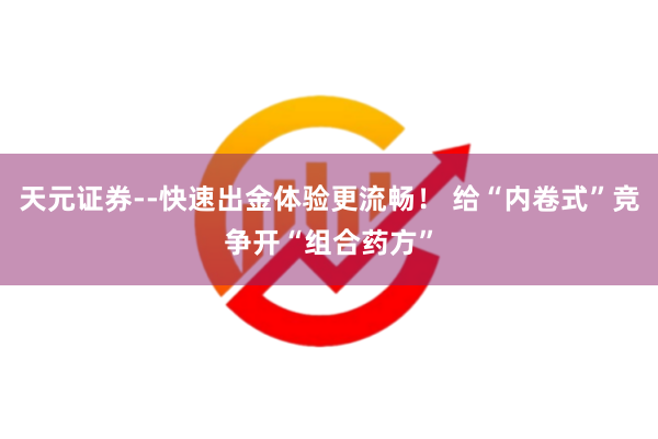 天元证券--快速出金体验更流畅！ 给“内卷式”竞争开“组合药方”
