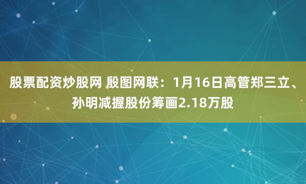 股票配资炒股网 殷图网联：1月16日高管郑三立、孙明减握股份筹画2.18万股