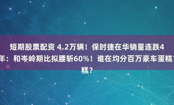 短期股票配资 4.2万辆！保时捷在华销量连跌4年：和岑岭期比拟腰斩60%！谁在均分百万豪车蛋糕？
